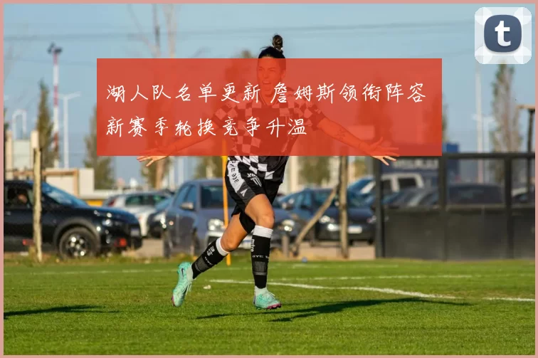 湖人队名单更新 詹姆斯领衔阵容 新赛季轮换竞争升温