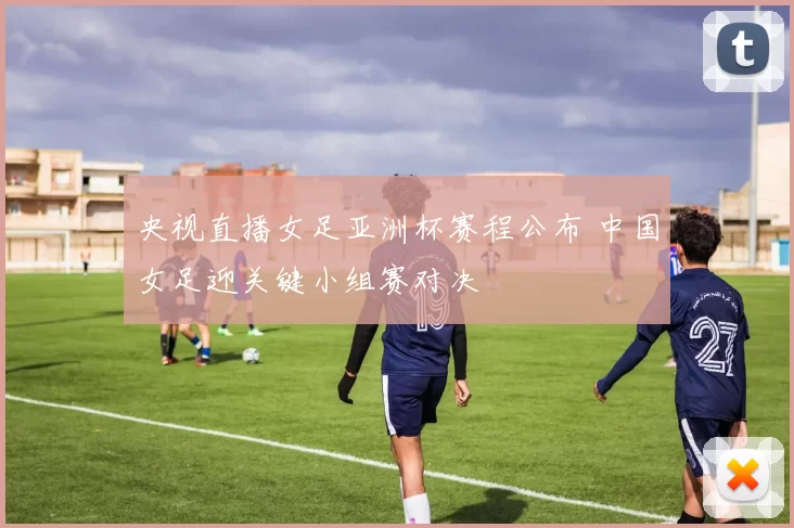 央视直播女足亚洲杯赛程公布 中国女足迎关键小组赛对决