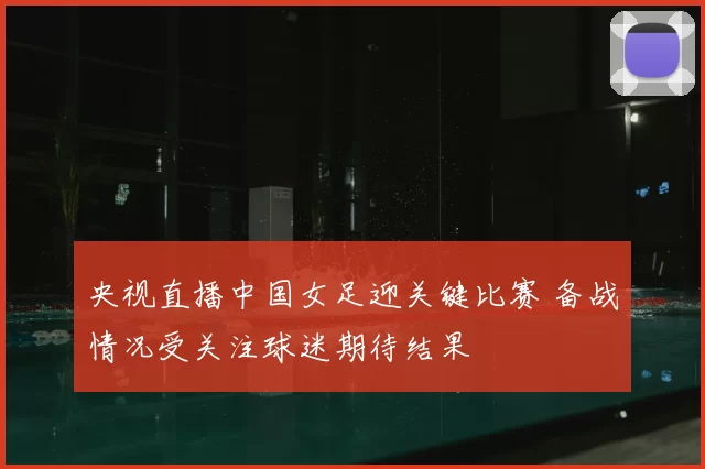 央视直播中国女足迎关键比赛 备战情况受关注球迷期待结果