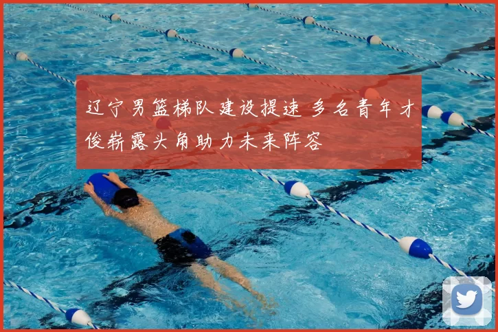 辽宁男篮梯队建设提速 多名青年才俊崭露头角助力未来阵容