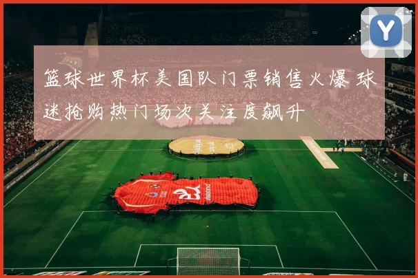 篮球世界杯美国队门票销售火爆 球迷抢购热门场次关注度飙升