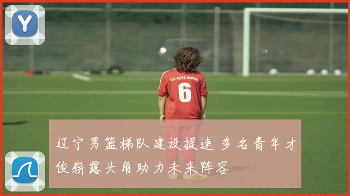 辽宁男篮梯队建设提速 多名青年才俊崭露头角助力未来阵容