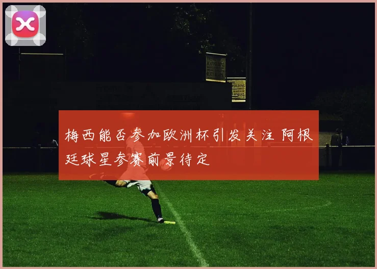 梅西能否参加欧洲杯引发关注 阿根廷球星参赛前景待定