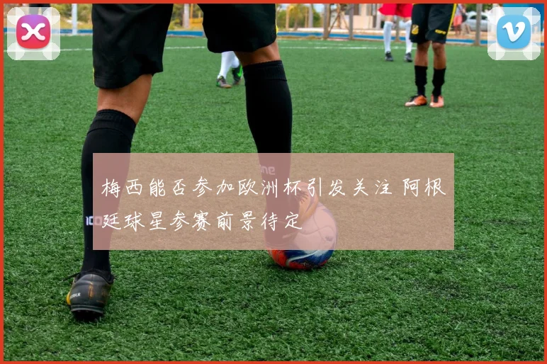梅西能否参加欧洲杯引发关注 阿根廷球星参赛前景待定